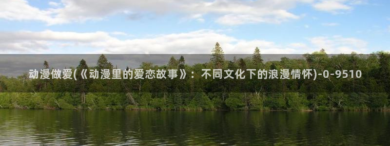 2k动漫：动漫做爱(《动漫里的爱恋故事》：不同文化下的浪漫情怀)